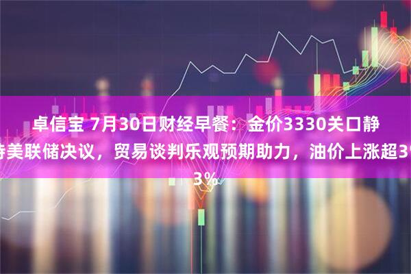卓信宝 7月30日财经早餐：金价3330关口静待美联储决议，贸易谈判乐观预期助力，油价上涨超3%