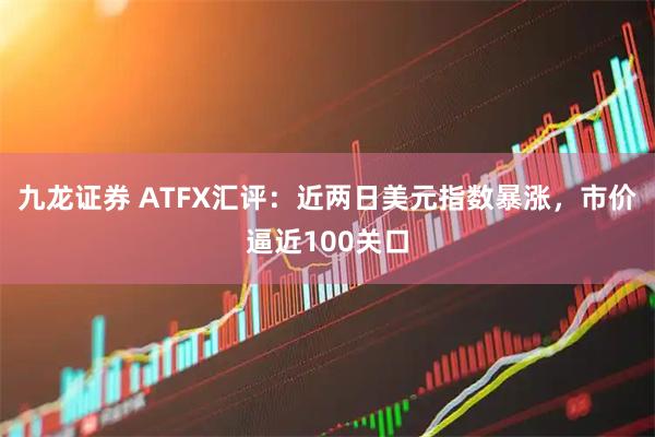 九龙证券 ATFX汇评：近两日美元指数暴涨，市价逼近100关口