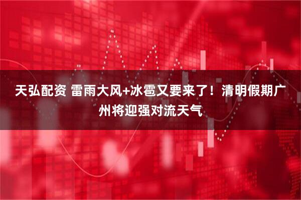 天弘配资 雷雨大风+冰雹又要来了！清明假期广州将迎强对流天气
