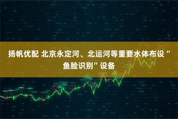 扬帆优配 北京永定河、北运河等重要水体布设“鱼脸识别”设备