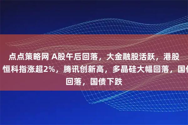 点点策略网 A股午后回落，大金融股活跃，港股拉升，恒科指涨超2%，腾讯创新高，多晶硅大幅回落，国债下跌