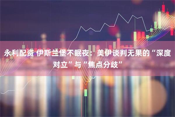 永利配资 伊斯兰堡不眠夜：美伊谈判无果的“深度对立”与“焦点分歧”